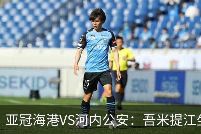 亚冠海港VS河内公安：吾米提江坐镇 刘祝润出击 6大外援领衔中轴线