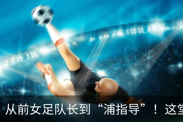 从前女足队长到“浦指导”！这堂冠军思政课，揭秘“铿锵玫瑰”的底色