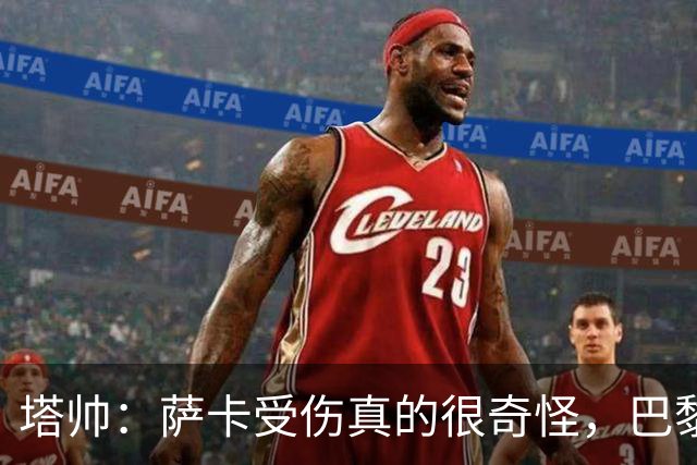 塔帅：萨卡受伤真的很奇怪，巴黎对巴萨的上半场也是前所未有