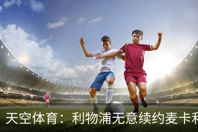 天空体育：利物浦无意续约麦卡利斯特，明夏拟出售