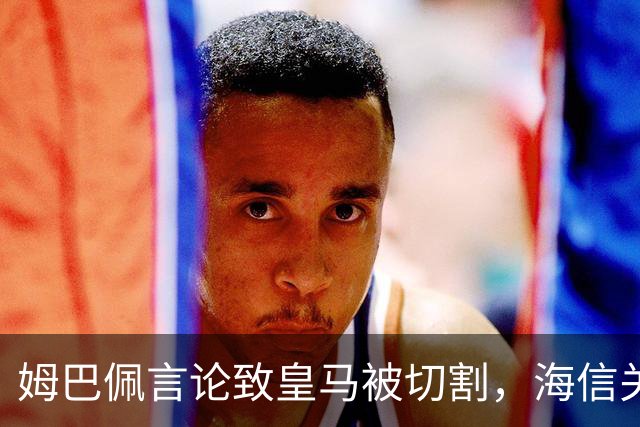 姆巴佩言论致皇马被切割，海信关防护背后的信任危机