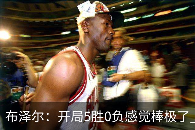 布泽尔：开局5胜0负感觉棒极了 球队的未来一片光明