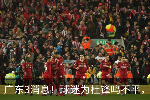 广东3消息！球迷为杜锋鸣不平，胡明轩展现领袖气质，王仕鹏预言成真