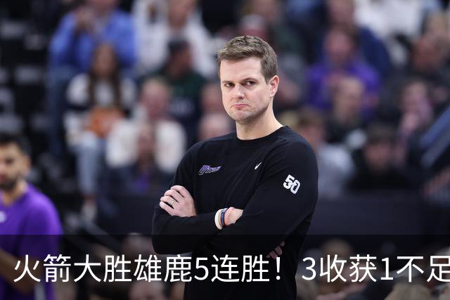 火箭大胜雄鹿5连胜！3收获1不足，双枪47分+饼王奇兵，残阵仍赢球