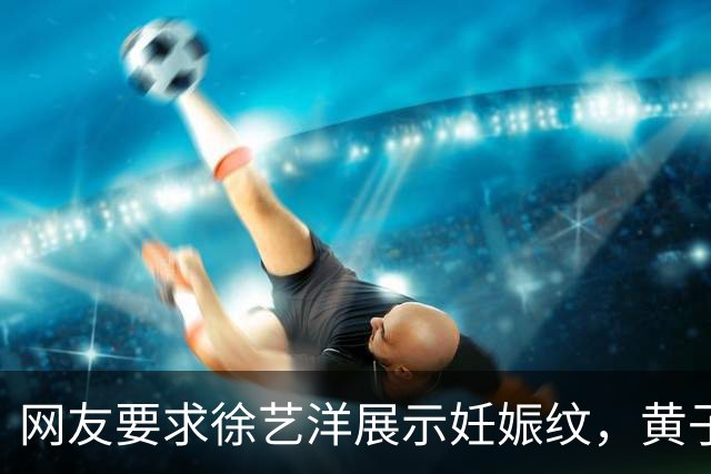 网友要求徐艺洋展示妊娠纹，黄子韬直播中情绪失控回怼：凭什么给他看，不要拿我家人开这种玩笑