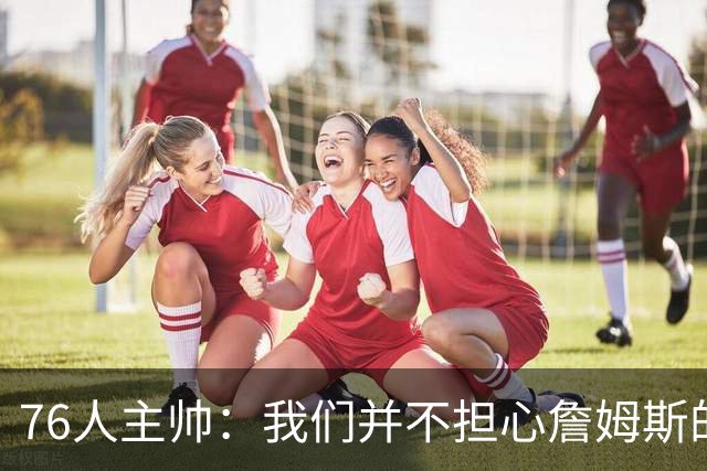 76人主帅：我们并不担心詹姆斯的身体状况，因为他没有出现明显不适